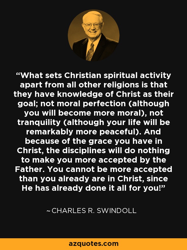 What sets Christian spiritual activity apart from all other religions is that they have knowledge of Christ as their goal; not moral perfection (although you will become more moral), not tranquility (although your life will be remarkably more peaceful). And because of the grace you have in Christ, the disciplines will do nothing to make you more accepted by the Father. You cannot be more accepted than you already are in Christ, since He has already done it all for you! - Charles R. Swindoll