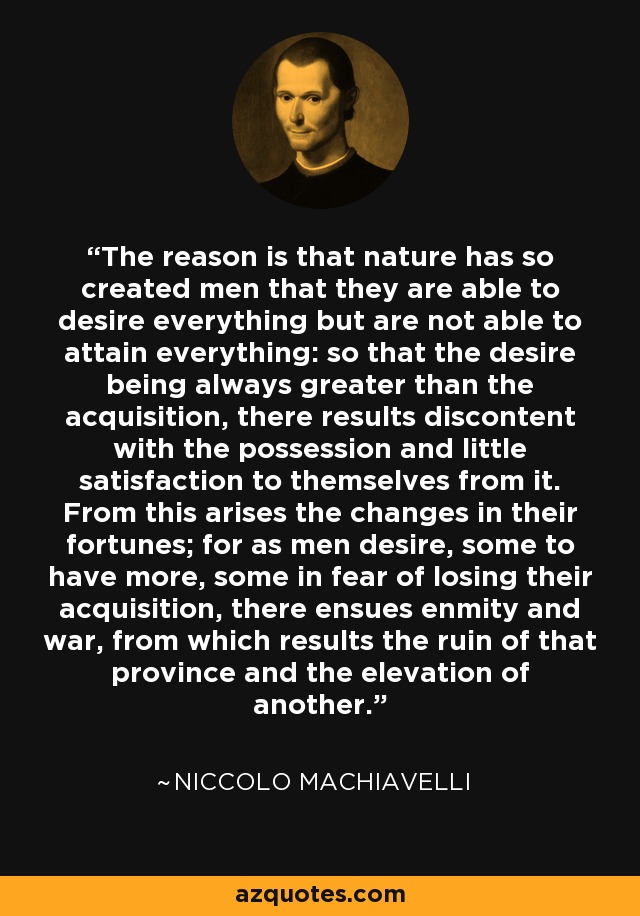 The reason is that nature has so created men that they are able to desire everything but are not able to attain everything: so that the desire being always greater than the acquisition, there results discontent with the possession and little satisfaction to themselves from it. From this arises the changes in their fortunes; for as men desire, some to have more, some in fear of losing their acquisition, there ensues enmity and war, from which results the ruin of that province and the elevation of another. - Niccolo Machiavelli