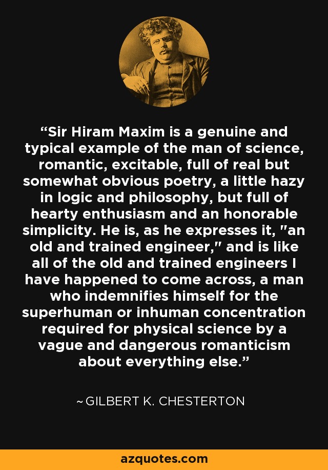 Sir Hiram Maxim is a genuine and typical example of the man of science, romantic, excitable, full of real but somewhat obvious poetry, a little hazy in logic and philosophy, but full of hearty enthusiasm and an honorable simplicity. He is, as he expresses it, 