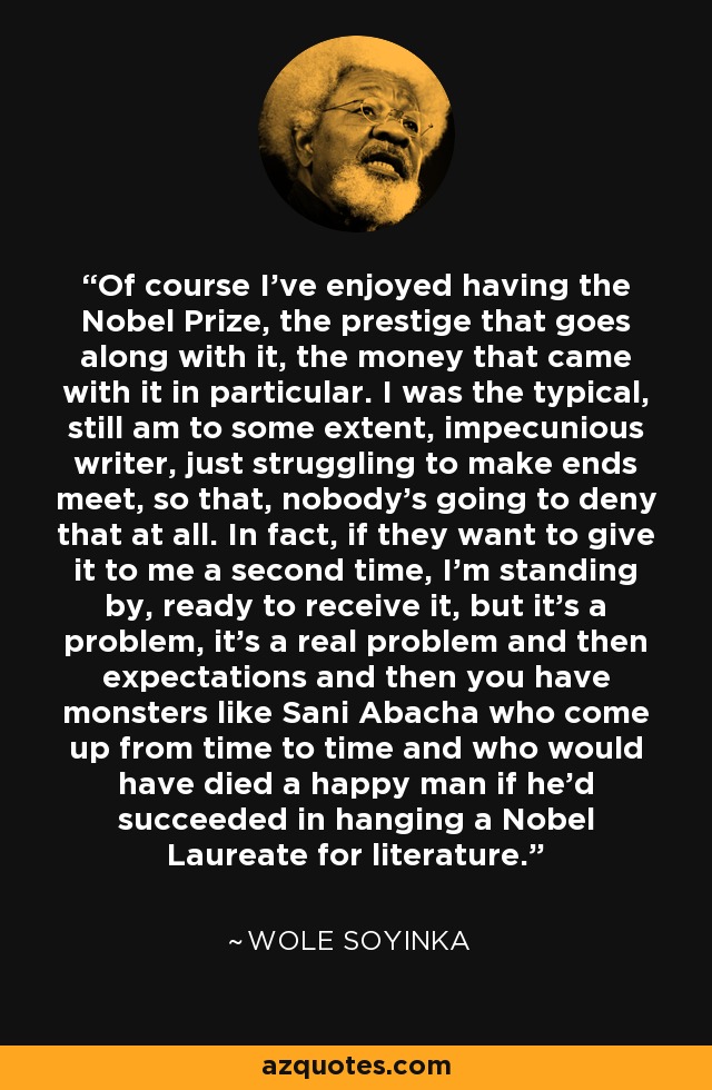 Of course I've enjoyed having the Nobel Prize, the prestige that goes along with it, the money that came with it in particular. I was the typical, still am to some extent, impecunious writer, just struggling to make ends meet, so that, nobody's going to deny that at all. In fact, if they want to give it to me a second time, I'm standing by, ready to receive it, but it's a problem, it's a real problem and then expectations and then you have monsters like Sani Abacha who come up from time to time and who would have died a happy man if he'd succeeded in hanging a Nobel Laureate for literature. - Wole Soyinka