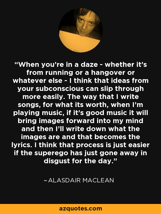 When you're in a daze - whether it's from running or a hangover or whatever else - I think that ideas from your subconscious can slip through more easily. The way that I write songs, for what its worth, when I'm playing music, if it's good music it will bring images forward into my mind and then I'll write down what the images are and that becomes the lyrics. I think that process is just easier if the superego has just gone away in disgust for the day. - Alasdair MacLean