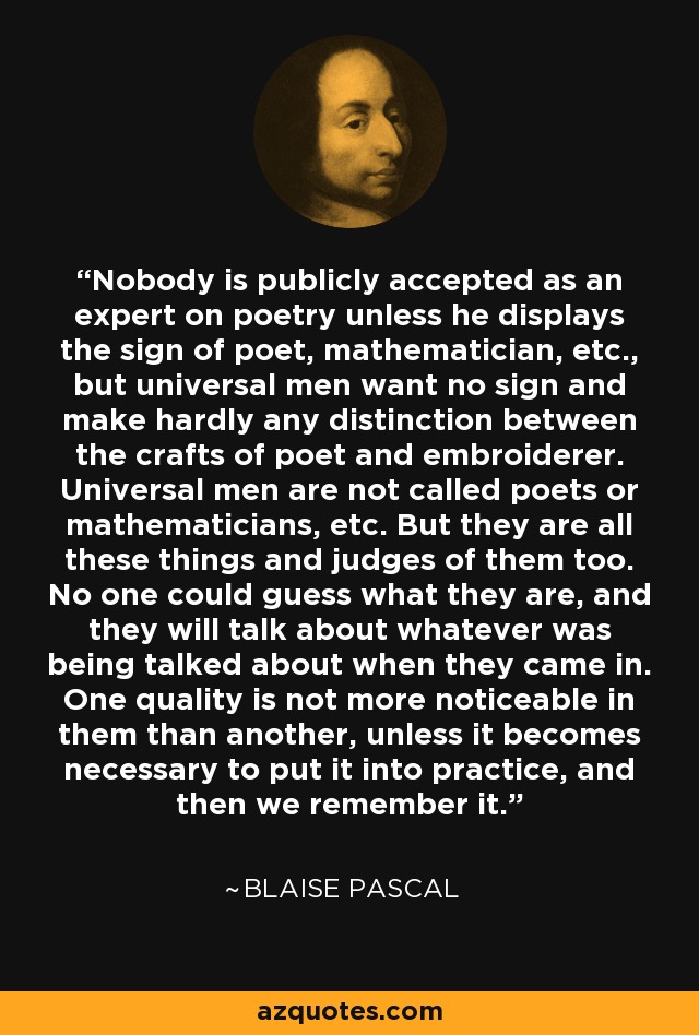 Nobody is publicly accepted as an expert on poetry unless he displays the sign of poet, mathematician, etc., but universal men want no sign and make hardly any distinction between the crafts of poet and embroiderer. Universal men are not called poets or mathematicians, etc. But they are all these things and judges of them too. No one could guess what they are, and they will talk about whatever was being talked about when they came in. One quality is not more noticeable in them than another, unless it becomes necessary to put it into practice, and then we remember it. - Blaise Pascal