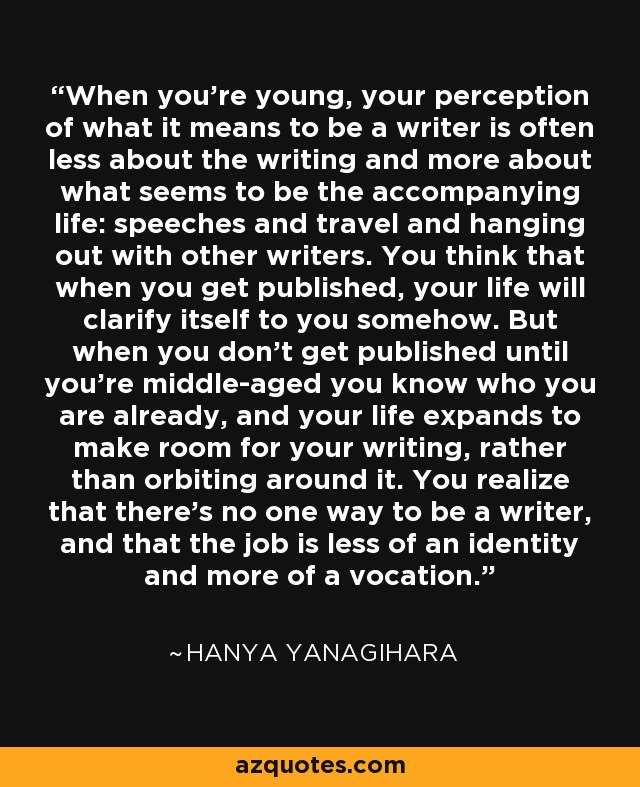 When you're young, your perception of what it means to be a writer is often less about the writing and more about what seems to be the accompanying life: speeches and travel and hanging out with other writers. You think that when you get published, your life will clarify itself to you somehow. But when you don't get published until you're middle-aged you know who you are already, and your life expands to make room for your writing, rather than orbiting around it. You realize that there's no one way to be a writer, and that the job is less of an identity and more of a vocation. - Hanya Yanagihara