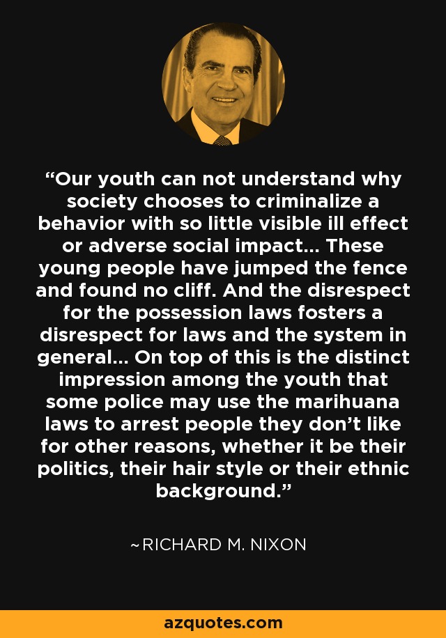 Our youth can not understand why society chooses to criminalize a behavior with so little visible ill effect or adverse social impact... These young people have jumped the fence and found no cliff. And the disrespect for the possession laws fosters a disrespect for laws and the system in general... On top of this is the distinct impression among the youth that some police may use the marihuana laws to arrest people they don't like for other reasons, whether it be their politics, their hair style or their ethnic background. - Richard M. Nixon