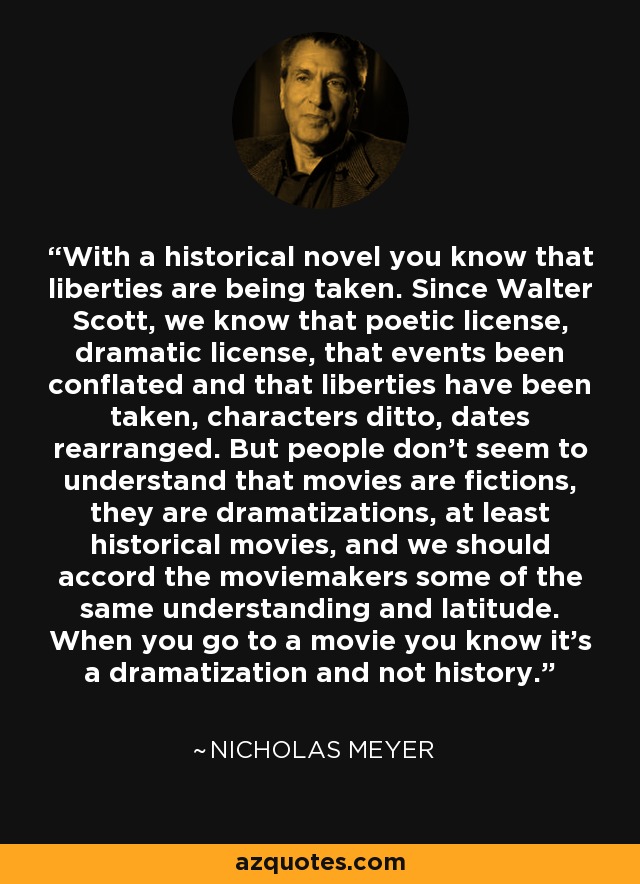 With a historical novel you know that liberties are being taken. Since Walter Scott, we know that poetic license, dramatic license, that events been conflated and that liberties have been taken, characters ditto, dates rearranged. But people don't seem to understand that movies are fictions, they are dramatizations, at least historical movies, and we should accord the moviemakers some of the same understanding and latitude. When you go to a movie you know it's a dramatization and not history. - Nicholas Meyer