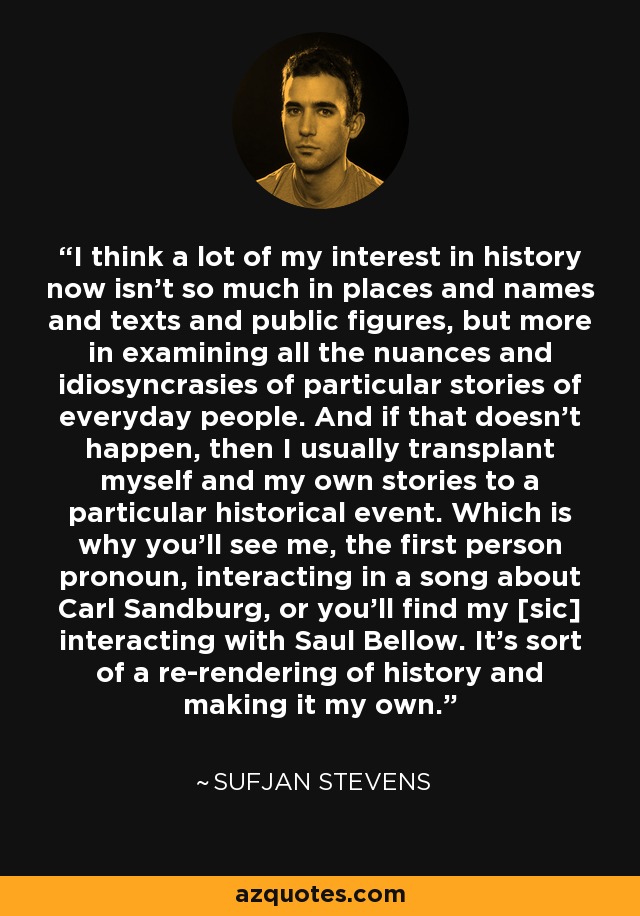 I think a lot of my interest in history now isn't so much in places and names and texts and public figures, but more in examining all the nuances and idiosyncrasies of particular stories of everyday people. And if that doesn't happen, then I usually transplant myself and my own stories to a particular historical event. Which is why you'll see me, the first person pronoun, interacting in a song about Carl Sandburg, or you'll find my [sic] interacting with Saul Bellow. It's sort of a re-rendering of history and making it my own. - Sufjan Stevens