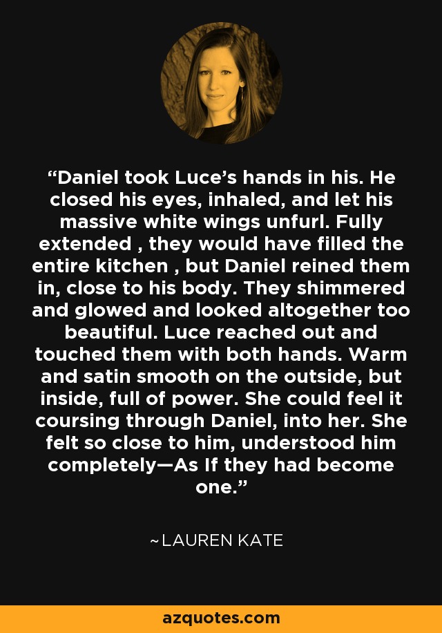 Daniel took Luce’s hands in his. He closed his eyes, inhaled, and let his massive white wings unfurl. Fully extended , they would have filled the entire kitchen , but Daniel reined them in, close to his body. They shimmered and glowed and looked altogether too beautiful. Luce reached out and touched them with both hands. Warm and satin smooth on the outside, but inside, full of power. She could feel it coursing through Daniel, into her. She felt so close to him, understood him completely—As If they had become one. - Lauren Kate