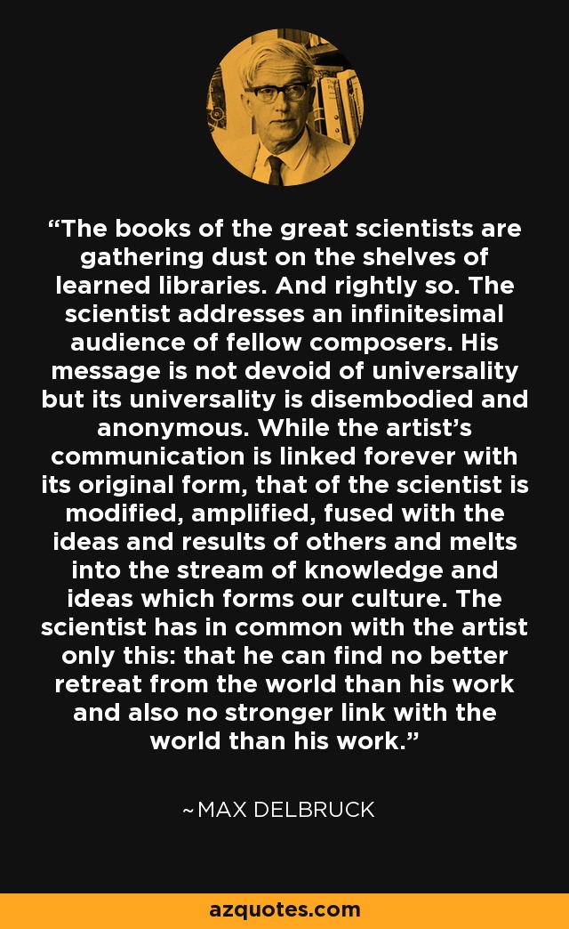 The books of the great scientists are gathering dust on the shelves of learned libraries. And rightly so. The scientist addresses an infinitesimal audience of fellow composers. His message is not devoid of universality but its universality is disembodied and anonymous. While the artist's communication is linked forever with its original form, that of the scientist is modified, amplified, fused with the ideas and results of others and melts into the stream of knowledge and ideas which forms our culture. The scientist has in common with the artist only this: that he can find no better retreat from the world than his work and also no stronger link with the world than his work. - Max Delbruck