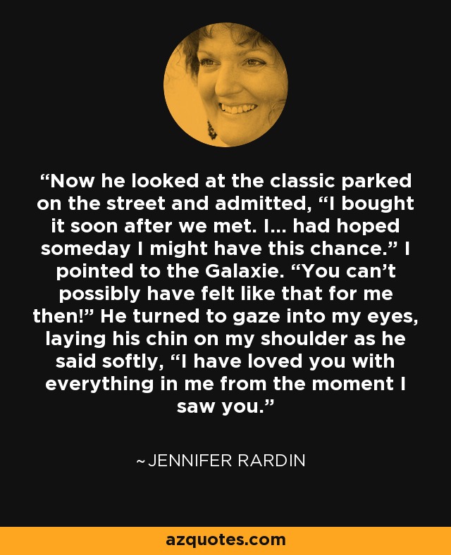 Now he looked at the classic parked on the street and admitted, “I bought it soon after we met. I… had hoped someday I might have this chance.” I pointed to the Galaxie. “You can’t possibly have felt like that for me then!” He turned to gaze into my eyes, laying his chin on my shoulder as he said softly, “I have loved you with everything in me from the moment I saw you. - Jennifer Rardin