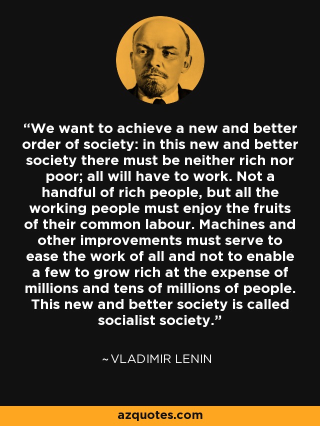 We want to achieve a new and better order of society: in this new and better society there must be neither rich nor poor; all will have to work. Not a handful of rich people, but all the working people must enjoy the fruits of their common labour. Machines and other improvements must serve to ease the work of all and not to enable a few to grow rich at the expense of millions and tens of millions of people. This new and better society is called socialist society. - Vladimir Lenin