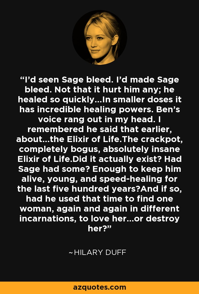 I'd seen Sage bleed. I'd made Sage bleed. Not that it hurt him any; he healed so quickly...In smaller doses it has incredible healing powers. Ben's voice rang out in my head. I remembered he said that earlier, about...the Elixir of Life.The crackpot, completely bogus, absolutely insane Elixir of Life.Did it actually exist? Had Sage had some? Enough to keep him alive, young, and speed-healing for the last five hundred years?And if so, had he used that time to find one woman, again and again in different incarnations, to love her...or destroy her? - Hilary Duff