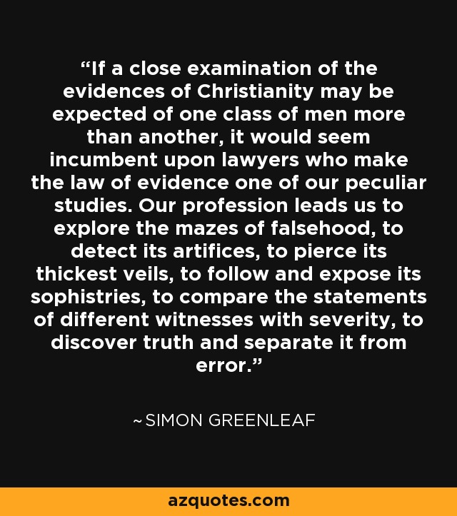 If a close examination of the evidences of Christianity may be expected of one class of men more than another, it would seem incumbent upon lawyers who make the law of evidence one of our peculiar studies. Our profession leads us to explore the mazes of falsehood, to detect its artifices, to pierce its thickest veils, to follow and expose its sophistries, to compare the statements of different witnesses with severity, to discover truth and separate it from error. - Simon Greenleaf