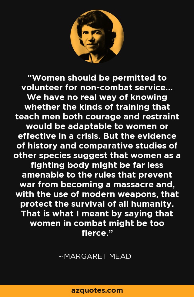 Women should be permitted to volunteer for non-combat service... We have no real way of knowing whether the kinds of training that teach men both courage and restraint would be adaptable to women or effective in a crisis. But the evidence of history and comparative studies of other species suggest that women as a fighting body might be far less amenable to the rules that prevent war from becoming a massacre and, with the use of modern weapons, that protect the survival of all humanity. That is what I meant by saying that women in combat might be too fierce. - Margaret Mead