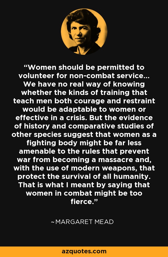 Women should be permitted to volunteer for non-combat service... We have no real way of knowing whether the kinds of training that teach men both courage and restraint would be adaptable to women or effective in a crisis. But the evidence of history and comparative studies of other species suggest that women as a fighting body might be far less amenable to the rules that prevent war from becoming a massacre and, with the use of modern weapons, that protect the survival of all humanity. That is what I meant by saying that women in combat might be too fierce. - Margaret Mead