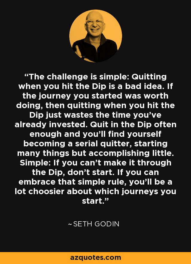 The challenge is simple: Quitting when you hit the Dip is a bad idea. If the journey you started was worth doing, then quitting when you hit the Dip just wastes the time you’ve already invested. Quit in the Dip often enough and you’ll find yourself becoming a serial quitter, starting many things but accomplishing little. Simple: If you can’t make it through the Dip, don’t start. If you can embrace that simple rule, you’ll be a lot choosier about which journeys you start. - Seth Godin