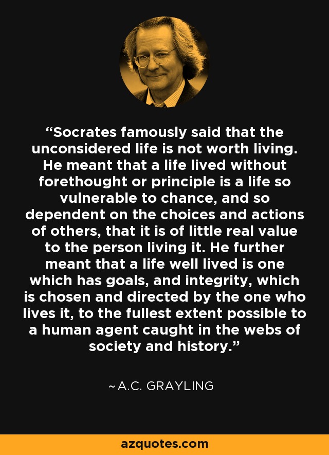 Socrates famously said that the unconsidered life is not worth living. He meant that a life lived without forethought or principle is a life so vulnerable to chance, and so dependent on the choices and actions of others, that it is of little real value to the person living it. He further meant that a life well lived is one which has goals, and integrity, which is chosen and directed by the one who lives it, to the fullest extent possible to a human agent caught in the webs of society and history. - A.C. Grayling