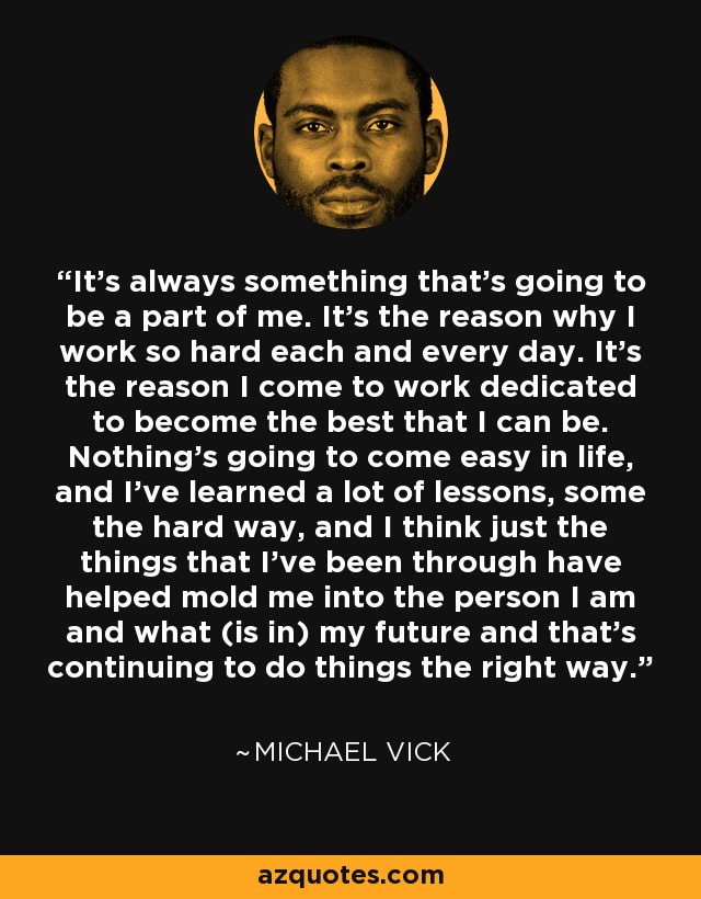 It's always something that's going to be a part of me. It's the reason why I work so hard each and every day. It's the reason I come to work dedicated to become the best that I can be. Nothing's going to come easy in life, and I've learned a lot of lessons, some the hard way, and I think just the things that I've been through have helped mold me into the person I am and what (is in) my future and that's continuing to do things the right way. - Michael Vick