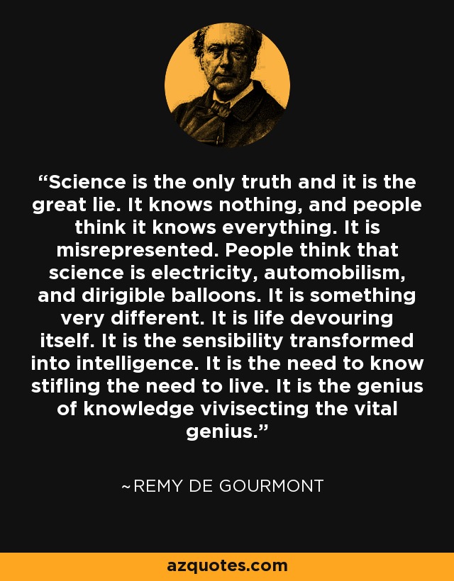Science is the only truth and it is the great lie. It knows nothing, and people think it knows everything. It is misrepresented. People think that science is electricity, automobilism, and dirigible balloons. It is something very different. It is life devouring itself. It is the sensibility transformed into intelligence. It is the need to know stifling the need to live. It is the genius of knowledge vivisecting the vital genius. - Remy de Gourmont