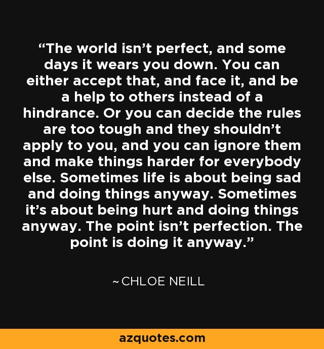 The world isn't perfect, and some days it wears you down. You can either accept that, and face it, and be a help to others instead of a hindrance. Or you can decide the rules are too tough and they shouldn't apply to you, and you can ignore them and make things harder for everybody else. Sometimes life is about being sad and doing things anyway. Sometimes it's about being hurt and doing things anyway. The point isn't perfection. The point is doing it anyway. - Chloe Neill