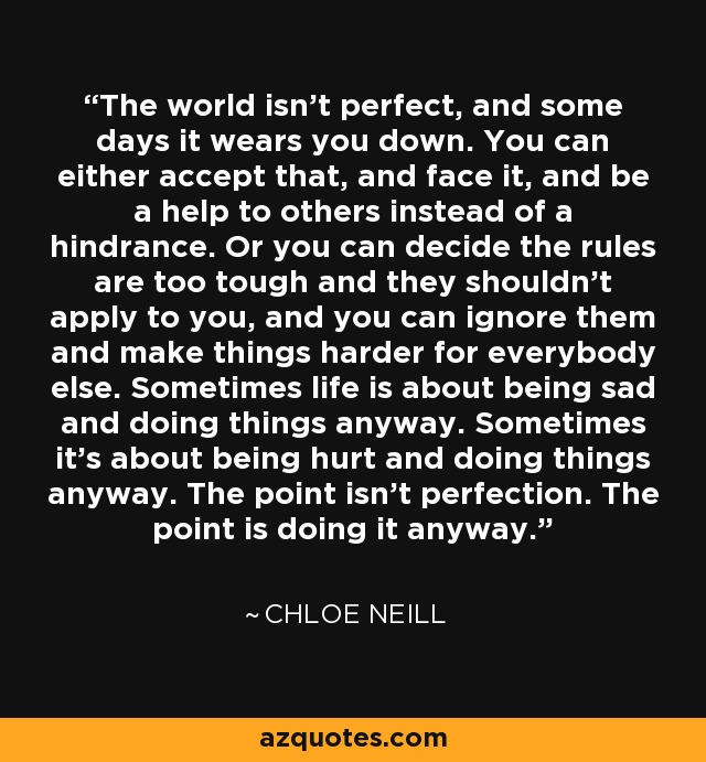 The world isn't perfect, and some days it wears you down. You can either accept that, and face it, and be a help to others instead of a hindrance. Or you can decide the rules are too tough and they shouldn't apply to you, and you can ignore them and make things harder for everybody else. Sometimes life is about being sad and doing things anyway. Sometimes it's about being hurt and doing things anyway. The point isn't perfection. The point is doing it anyway. - Chloe Neill