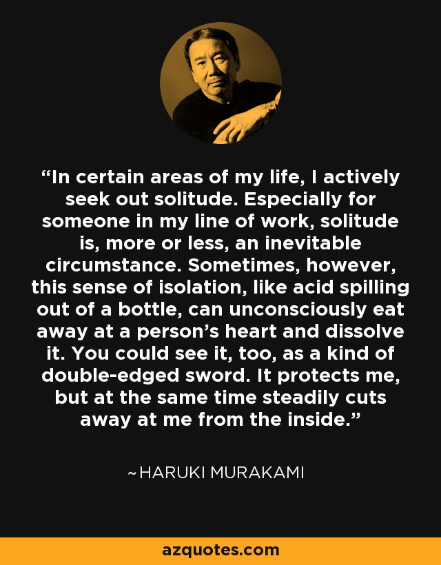 In certain areas of my life, I actively seek out solitude. Especially for someone in my line of work, solitude is, more or less, an inevitable circumstance. Sometimes, however, this sense of isolation, like acid spilling out of a bottle, can unconsciously eat away at a person's heart and dissolve it. You could see it, too, as a kind of double-edged sword. It protects me, but at the same time steadily cuts away at me from the inside. - Haruki Murakami