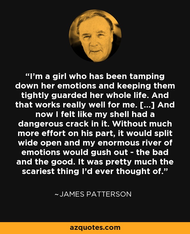 I'm a girl who has been tamping down her emotions and keeping them tightly guarded her whole life. And that works really well for me. [...] And now I felt like my shell had a dangerous crack in it. Without much more effort on his part, it would split wide open and my enormous river of emotions would gush out - the bad and the good. It was pretty much the scariest thing I'd ever thought of. - James Patterson