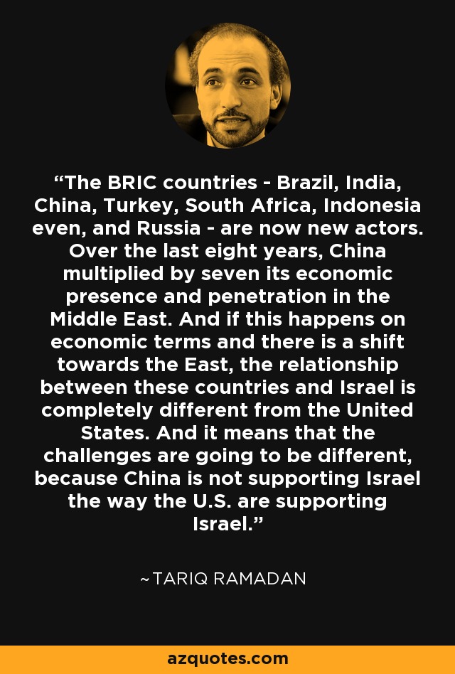 The BRIC countries - Brazil, India, China, Turkey, South Africa, Indonesia even, and Russia - are now new actors. Over the last eight years, China multiplied by seven its economic presence and penetration in the Middle East. And if this happens on economic terms and there is a shift towards the East, the relationship between these countries and Israel is completely different from the United States. And it means that the challenges are going to be different, because China is not supporting Israel the way the U.S. are supporting Israel. - Tariq Ramadan