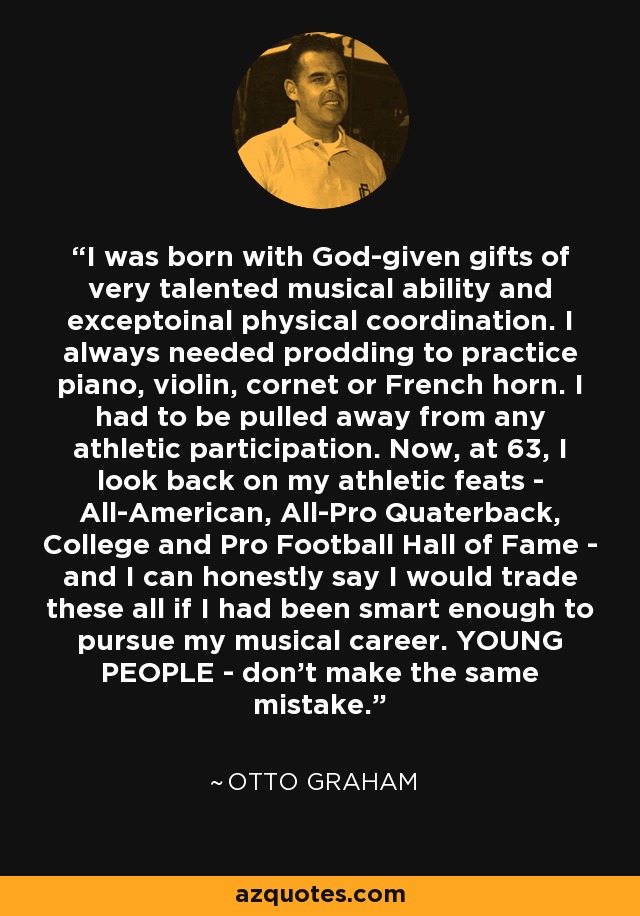 I was born with God-given gifts of very talented musical ability and exceptoinal physical coordination. I always needed prodding to practice piano, violin, cornet or French horn. I had to be pulled away from any athletic participation. Now, at 63, I look back on my athletic feats - All-American, All-Pro Quaterback, College and Pro Football Hall of Fame - and I can honestly say I would trade these all if I had been smart enough to pursue my musical career. YOUNG PEOPLE - don't make the same mistake. - Otto Graham