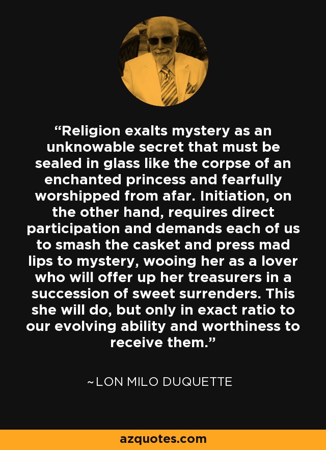 Religion exalts mystery as an unknowable secret that must be sealed in glass like the corpse of an enchanted princess and fearfully worshipped from afar. Initiation, on the other hand, requires direct participation and demands each of us to smash the casket and press mad lips to mystery, wooing her as a lover who will offer up her treasurers in a succession of sweet surrenders. This she will do, but only in exact ratio to our evolving ability and worthiness to receive them. - Lon Milo DuQuette