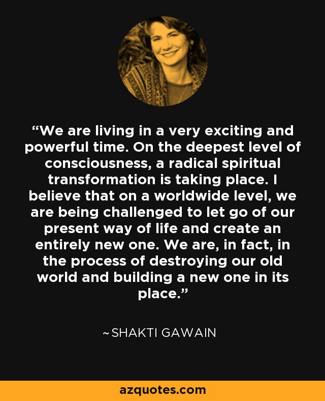 We are living in a very exciting and powerful time. On the deepest level of consciousness, a radical spiritual transformation is taking place. I believe that on a worldwide level, we are being challenged to let go of our present way of life and create an entirely new one. We are, in fact, in the process of destroying our old world and building a new one in its place. - Shakti Gawain