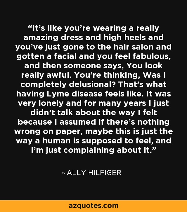 It's like you're wearing a really amazing dress and high heels and you've just gone to the hair salon and gotten a facial and you feel fabulous, and then someone says, You look really awful. You're thinking, Was I completely delusional? That's what having Lyme disease feels like. It was very lonely and for many years I just didn't talk about the way I felt because I assumed if there's nothing wrong on paper, maybe this is just the way a human is supposed to feel, and I'm just complaining about it. - Ally Hilfiger