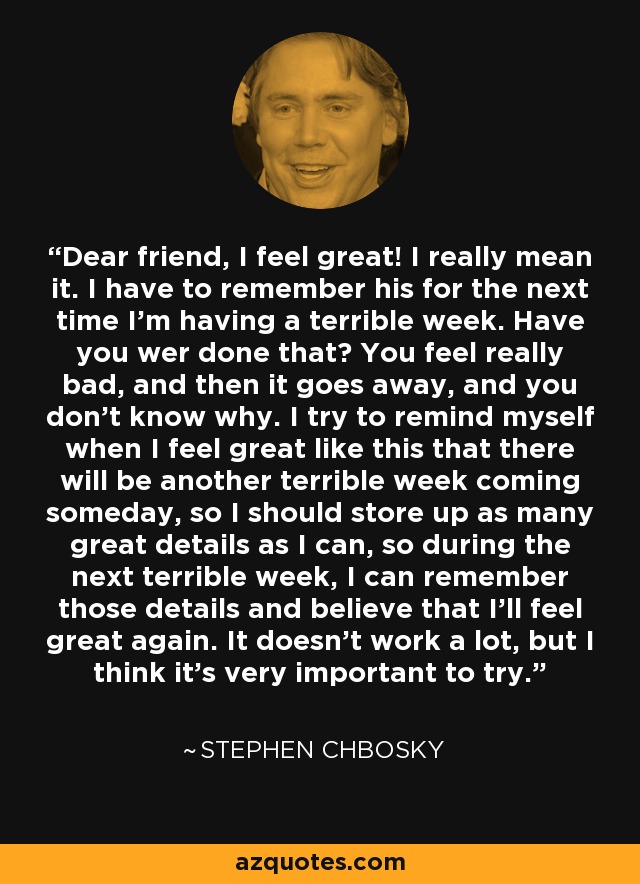 Dear friend, I feel great! I really mean it. I have to remember his for the next time I'm having a terrible week. Have you wer done that? You feel really bad, and then it goes away, and you don't know why. I try to remind myself when I feel great like this that there will be another terrible week coming someday, so I should store up as many great details as I can, so during the next terrible week, I can remember those details and believe that I'll feel great again. It doesn't work a lot, but I think it's very important to try. - Stephen Chbosky