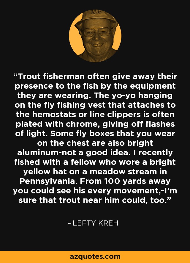 Trout fisherman often give away their presence to the fish by the equipment they are wearing. The yo-yo hanging on the fly fishing vest that attaches to the hemostats or line clippers is often plated with chrome, giving off flashes of light. Some fly boxes that you wear on the chest are also bright aluminum-not a good idea. I recently fished with a fellow who wore a bright yellow hat on a meadow stream in Pennsylvania. From 100 yards away you could see his every movement,-I'm sure that trout near him could, too. - Lefty Kreh