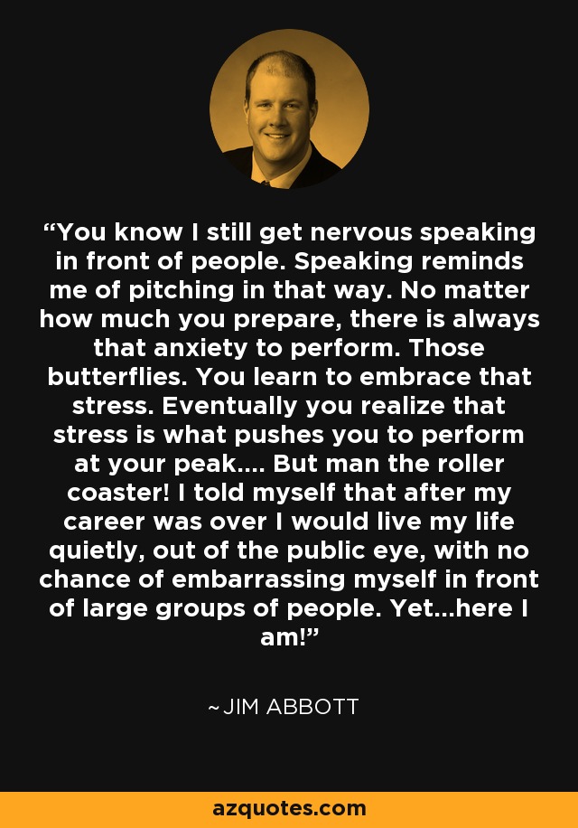 You know I still get nervous speaking in front of people. Speaking reminds me of pitching in that way. No matter how much you prepare, there is always that anxiety to perform. Those butterflies. You learn to embrace that stress. Eventually you realize that stress is what pushes you to perform at your peak.... But man the roller coaster! I told myself that after my career was over I would live my life quietly, out of the public eye, with no chance of embarrassing myself in front of large groups of people. Yet...here I am! - Jim Abbott