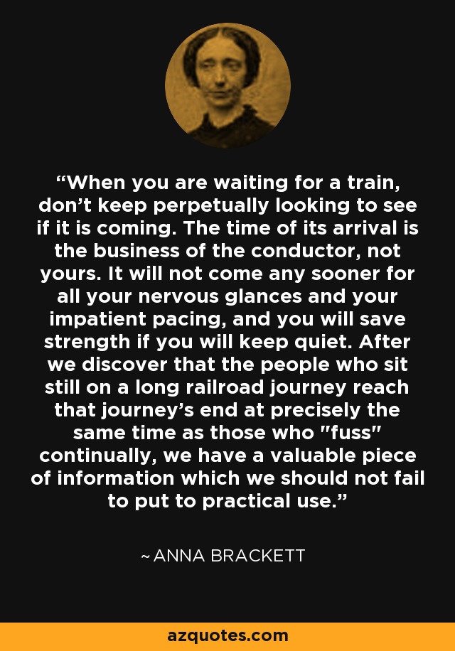 When you are waiting for a train, don't keep perpetually looking to see if it is coming. The time of its arrival is the business of the conductor, not yours. It will not come any sooner for all your nervous glances and your impatient pacing, and you will save strength if you will keep quiet. After we discover that the people who sit still on a long railroad journey reach that journey's end at precisely the same time as those who 