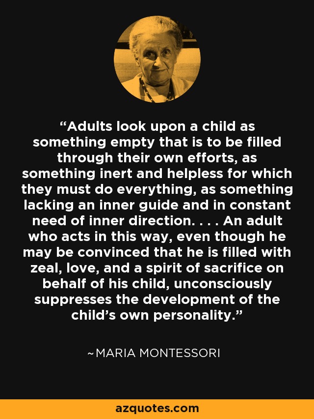 Adults look upon a child as something empty that is to be filled through their own efforts, as something inert and helpless for which they must do everything, as something lacking an inner guide and in constant need of inner direction. . . . An adult who acts in this way, even though he may be convinced that he is filled with zeal, love, and a spirit of sacrifice on behalf of his child, unconsciously suppresses the development of the child's own personality. - Maria Montessori