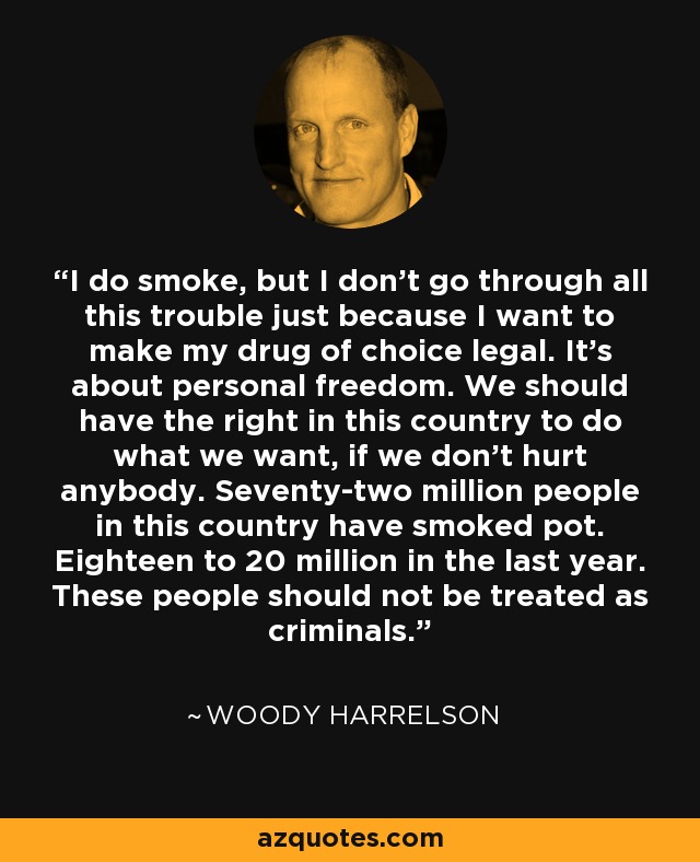 I do smoke, but I don't go through all this trouble just because I want to make my drug of choice legal. It's about personal freedom. We should have the right in this country to do what we want, if we don't hurt anybody. Seventy-two million people in this country have smoked pot. Eighteen to 20 million in the last year. These people should not be treated as criminals. - Woody Harrelson