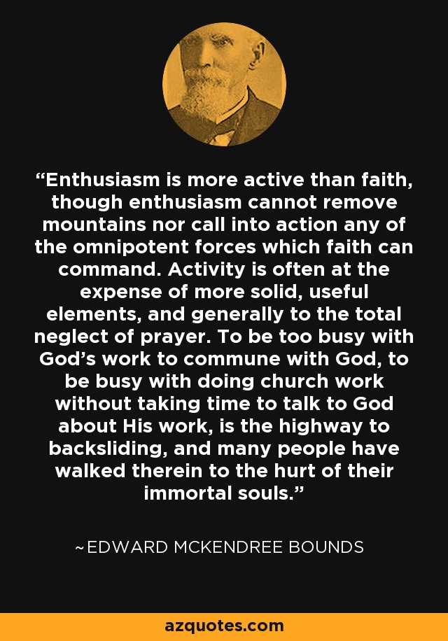 Enthusiasm is more active than faith, though enthusiasm cannot remove mountains nor call into action any of the omnipotent forces which faith can command. Activity is often at the expense of more solid, useful elements, and generally to the total neglect of prayer. To be too busy with God's work to commune with God, to be busy with doing church work without taking time to talk to God about His work, is the highway to backsliding, and many people have walked therein to the hurt of their immortal souls. - Edward McKendree Bounds
