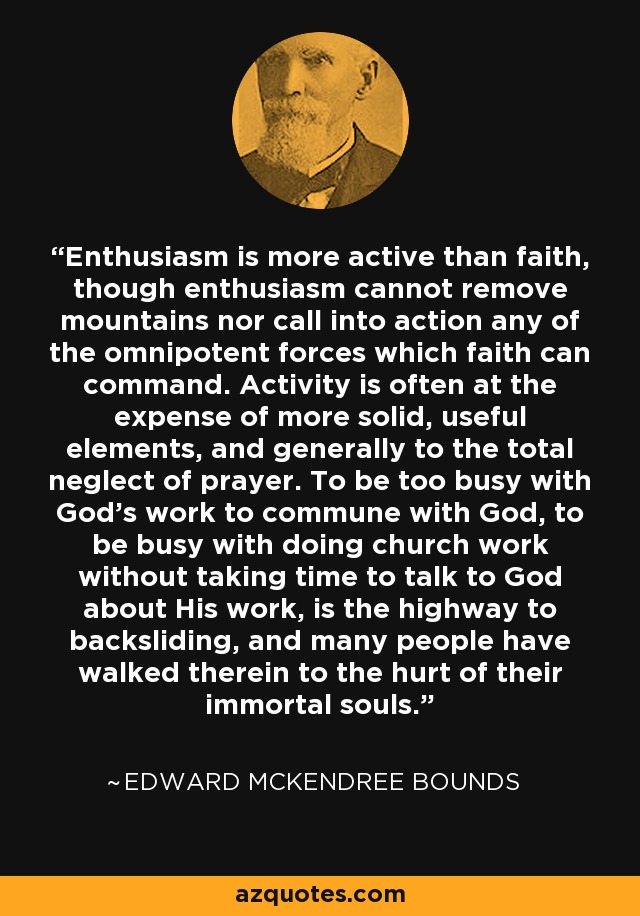 Enthusiasm is more active than faith, though enthusiasm cannot remove mountains nor call into action any of the omnipotent forces which faith can command. Activity is often at the expense of more solid, useful elements, and generally to the total neglect of prayer. To be too busy with God's work to commune with God, to be busy with doing church work without taking time to talk to God about His work, is the highway to backsliding, and many people have walked therein to the hurt of their immortal souls. - Edward McKendree Bounds