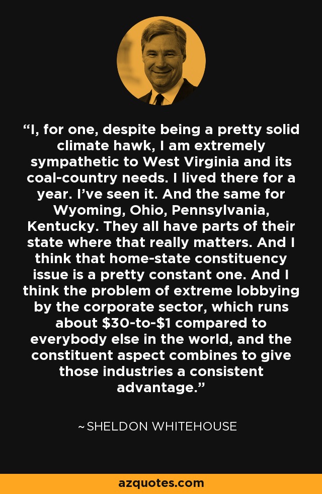 I, for one, despite being a pretty solid climate hawk, I am extremely sympathetic to West Virginia and its coal-country needs. I lived there for a year. I've seen it. And the same for Wyoming, Ohio, Pennsylvania, Kentucky. They all have parts of their state where that really matters. And I think that home-state constituency issue is a pretty constant one. And I think the problem of extreme lobbying by the corporate sector, which runs about $30-to-$1 compared to everybody else in the world, and the constituent aspect combines to give those industries a consistent advantage. - Sheldon Whitehouse