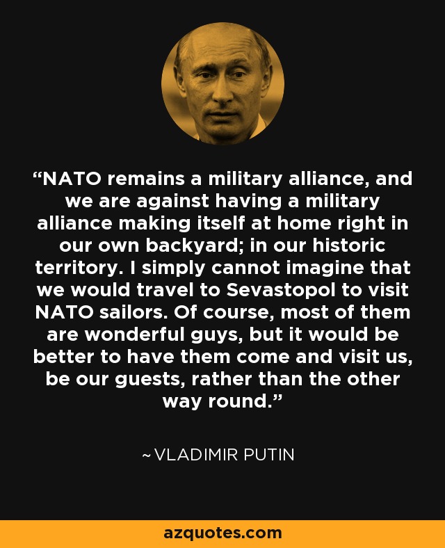 NATO remains a military alliance, and we are against having a military alliance making itself at home right in our own backyard; in our historic territory. I simply cannot imagine that we would travel to Sevastopol to visit NATO sailors. Of course, most of them are wonderful guys, but it would be better to have them come and visit us, be our guests, rather than the other way round. - Vladimir Putin