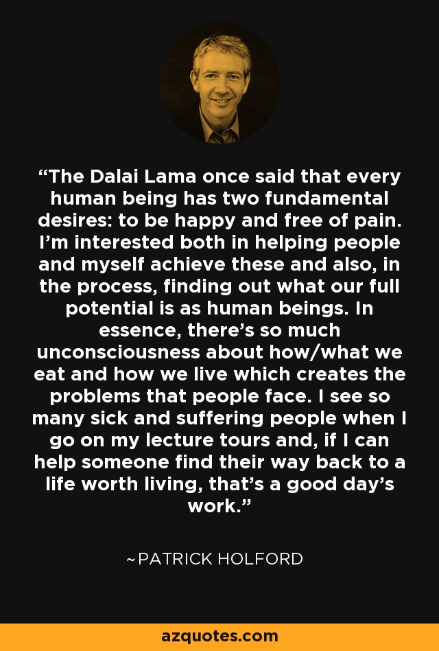 The Dalai Lama once said that every human being has two fundamental desires: to be happy and free of pain. I'm interested both in helping people and myself achieve these and also, in the process, finding out what our full potential is as human beings. In essence, there's so much unconsciousness about how/what we eat and how we live which creates the problems that people face. I see so many sick and suffering people when I go on my lecture tours and, if I can help someone find their way back to a life worth living, that's a good day's work. - Patrick Holford