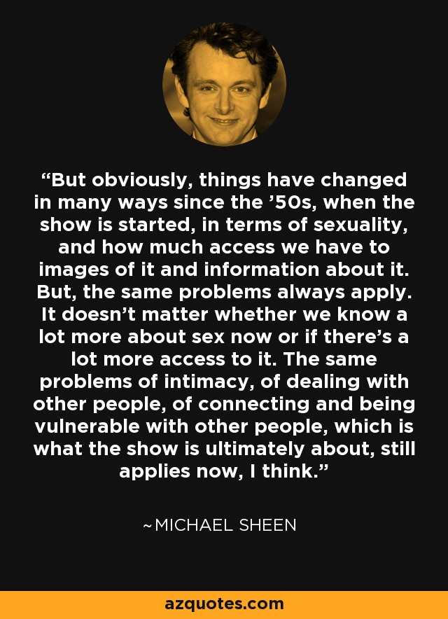 But obviously, things have changed in many ways since the '50s, when the show is started, in terms of sexuality, and how much access we have to images of it and information about it. But, the same problems always apply. It doesn't matter whether we know a lot more about sex now or if there's a lot more access to it. The same problems of intimacy, of dealing with other people, of connecting and being vulnerable with other people, which is what the show is ultimately about, still applies now, I think. - Michael Sheen