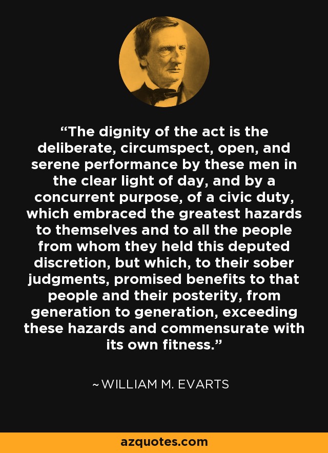 The dignity of the act is the deliberate, circumspect, open, and serene performance by these men in the clear light of day, and by a concurrent purpose, of a civic duty, which embraced the greatest hazards to themselves and to all the people from whom they held this deputed discretion, but which, to their sober judgments, promised benefits to that people and their posterity, from generation to generation, exceeding these hazards and commensurate with its own fitness. - William M. Evarts