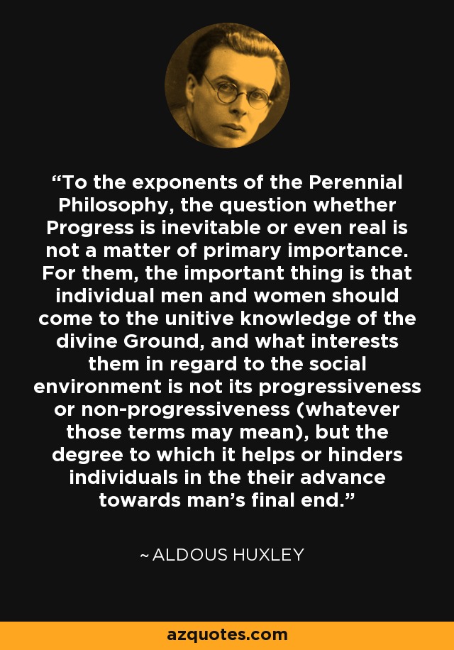 To the exponents of the Perennial Philosophy, the question whether Progress is inevitable or even real is not a matter of primary importance. For them, the important thing is that individual men and women should come to the unitive knowledge of the divine Ground, and what interests them in regard to the social environment is not its progressiveness or non-progressiveness (whatever those terms may mean), but the degree to which it helps or hinders individuals in the their advance towards man's final end. - Aldous Huxley