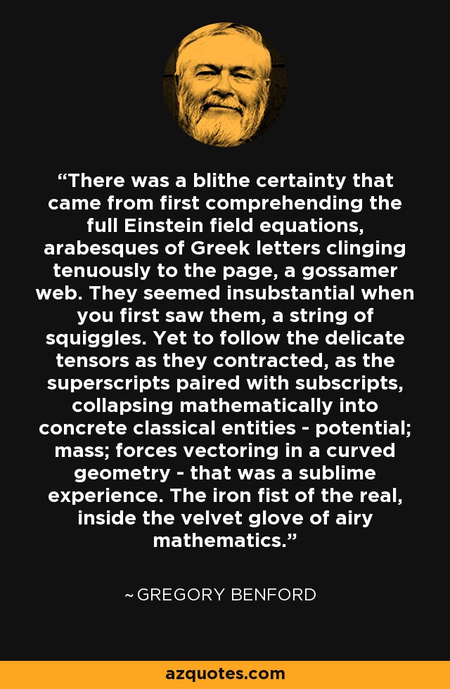 There was a blithe certainty that came from first comprehending the full Einstein field equations, arabesques of Greek letters clinging tenuously to the page, a gossamer web. They seemed insubstantial when you first saw them, a string of squiggles. Yet to follow the delicate tensors as they contracted, as the superscripts paired with subscripts, collapsing mathematically into concrete classical entities - potential; mass; forces vectoring in a curved geometry - that was a sublime experience. The iron fist of the real, inside the velvet glove of airy mathematics. - Gregory Benford