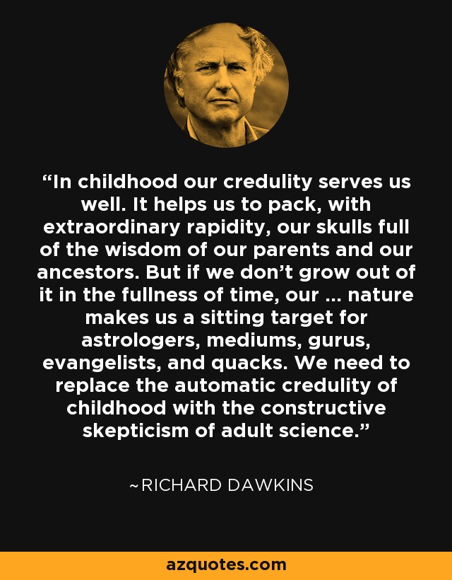 In childhood our credulity serves us well. It helps us to pack, with extraordinary rapidity, our skulls full of the wisdom of our parents and our ancestors. But if we don't grow out of it in the fullness of time, our ... nature makes us a sitting target for astrologers, mediums, gurus, evangelists, and quacks. We need to replace the automatic credulity of childhood with the constructive skepticism of adult science. - Richard Dawkins