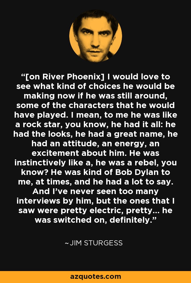 [on River Phoenix] I would love to see what kind of choices he would be making now if he was still around, some of the characters that he would have played. I mean, to me he was like a rock star, you know, he had it all: he had the looks, he had a great name, he had an attitude, an energy, an excitement about him. He was instinctively like a, he was a rebel, you know? He was kind of Bob Dylan to me, at times, and he had a lot to say. And I've never seen too many interviews by him, but the ones that I saw were pretty electric, pretty... he was switched on, definitely. - Jim Sturgess