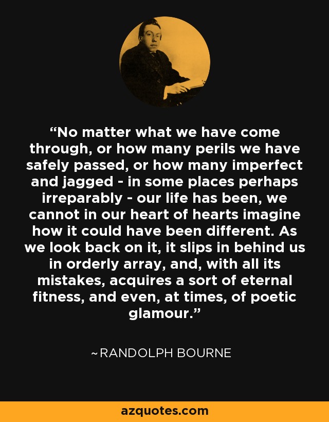 No matter what we have come through, or how many perils we have safely passed, or how many imperfect and jagged - in some places perhaps irreparably - our life has been, we cannot in our heart of hearts imagine how it could have been different. As we look back on it, it slips in behind us in orderly array, and, with all its mistakes, acquires a sort of eternal fitness, and even, at times, of poetic glamour. - Randolph Bourne