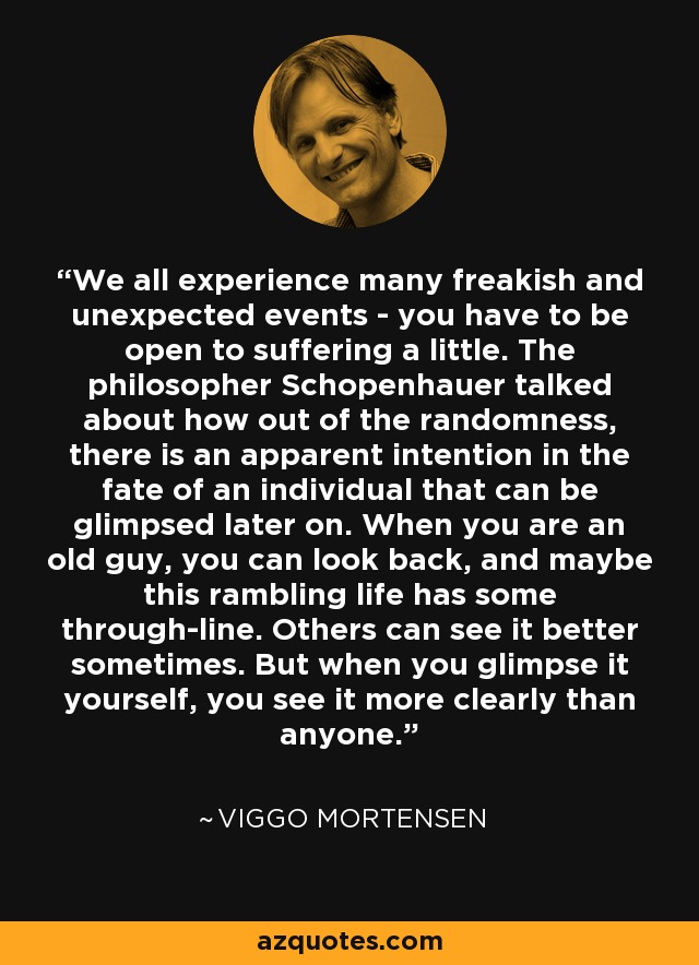 We all experience many freakish and unexpected events - you have to be open to suffering a little. The philosopher Schopenhauer talked about how out of the randomness, there is an apparent intention in the fate of an individual that can be glimpsed later on. When you are an old guy, you can look back, and maybe this rambling life has some through-line. Others can see it better sometimes. But when you glimpse it yourself, you see it more clearly than anyone. - Viggo Mortensen